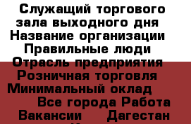 Служащий торгового зала выходного дня › Название организации ­ Правильные люди › Отрасль предприятия ­ Розничная торговля › Минимальный оклад ­ 30 000 - Все города Работа » Вакансии   . Дагестан респ.,Кизилюрт г.